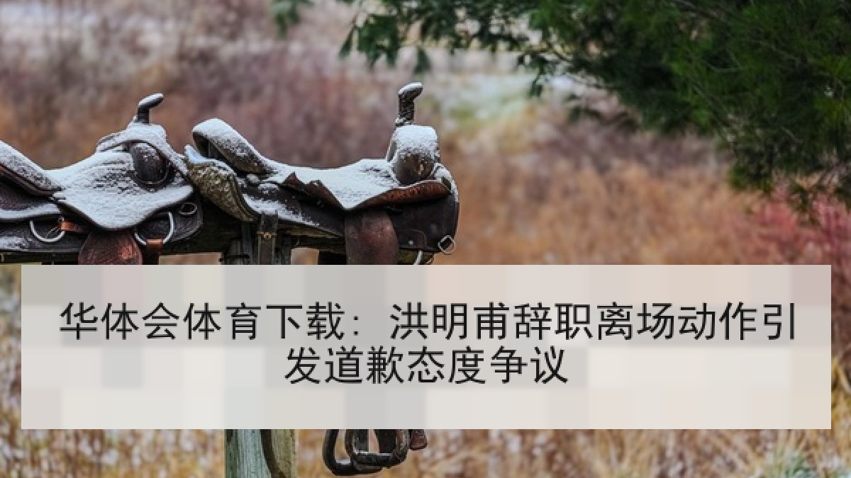 华体会体育下载: 洪明甫辞职离场动作引发道歉态度争议
