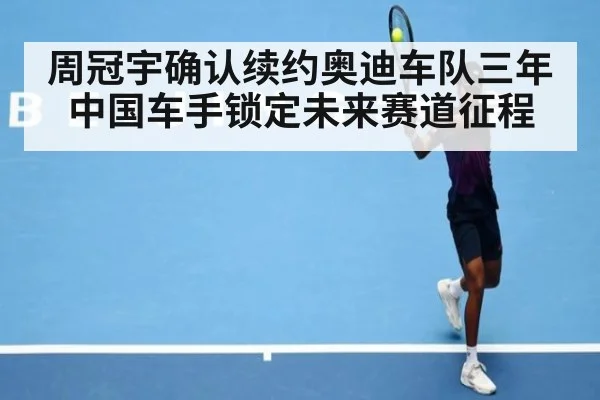 周冠宇确认续约奥迪车队三年中国车手锁定未来赛道征程